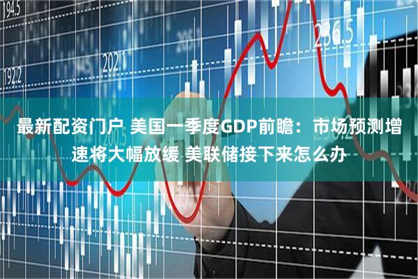 最新配资门户 美国一季度GDP前瞻：市场预测增速将大幅放缓 美联储接下来怎么办