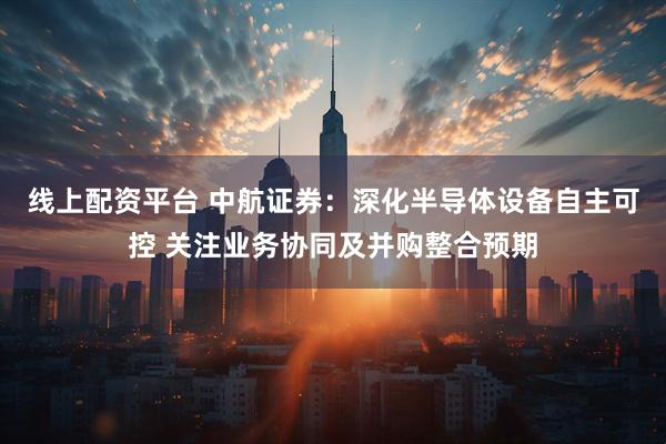 线上配资平台 中航证券：深化半导体设备自主可控 关注业务协同及并购整合预期