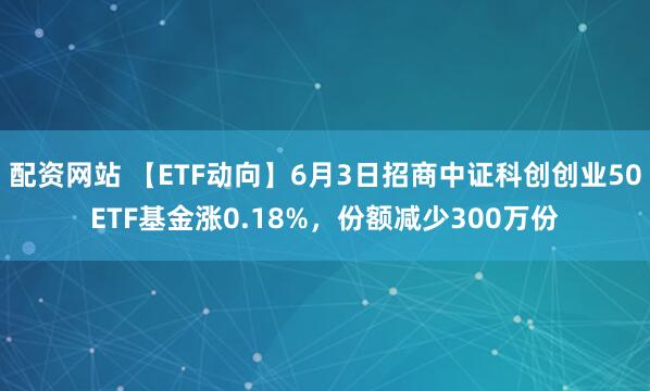 配资网站 【ETF动向】6月3日招商中证科创创业50ETF基金涨0.18%，份额减少300万份