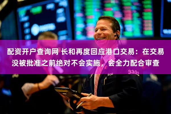 配资开户查询网 长和再度回应港口交易：在交易没被批准之前绝对不会实施，会全力配合审查
