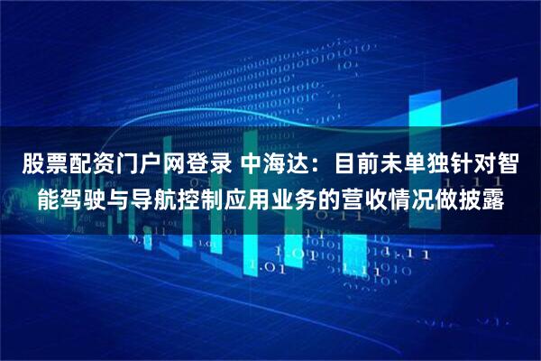 股票配资门户网登录 中海达：目前未单独针对智能驾驶与导航控制应用业务的营收情况做披露