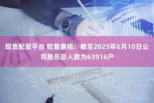 现货配资平台 欧普康视：截至2025年6月10日公司股东总人数为63916户