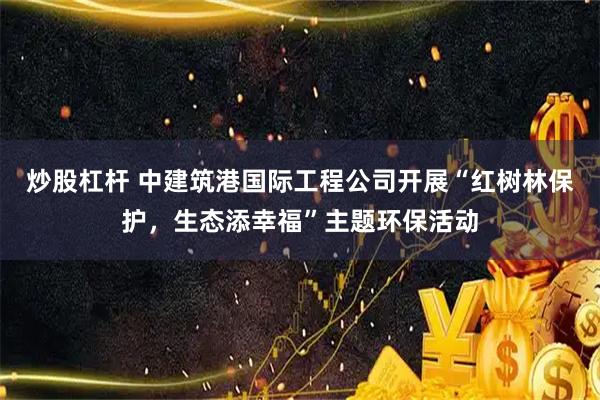 炒股杠杆 中建筑港国际工程公司开展“红树林保护，生态添幸福”主题环保活动