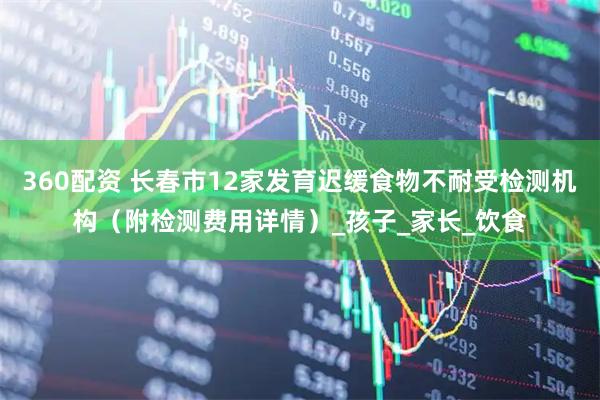 360配资 长春市12家发育迟缓食物不耐受检测机构（附检测费用详情）_孩子_家长_饮食