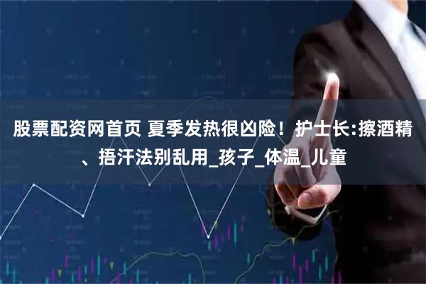 股票配资网首页 夏季发热很凶险！护士长:擦酒精、捂汗法别乱用_孩子_体温_儿童