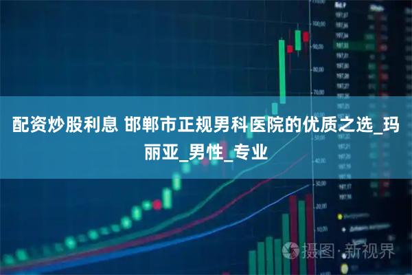 配资炒股利息 邯郸市正规男科医院的优质之选_玛丽亚_男性_专业
