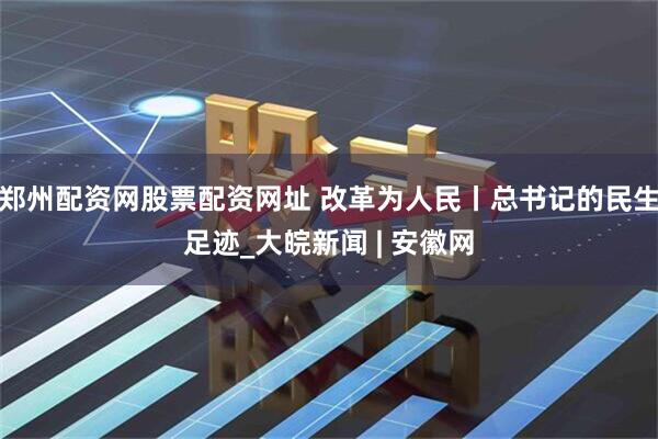 郑州配资网股票配资网址 改革为人民丨总书记的民生足迹_大皖新闻 | 安徽网