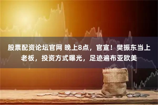 股票配资论坛官网 晚上8点，官宣！樊振东当上老板，投资方式曝光，足迹遍布亚欧美