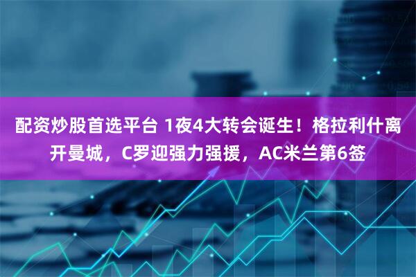配资炒股首选平台 1夜4大转会诞生！格拉利什离开曼城，C罗迎强力强援，AC米兰第6签