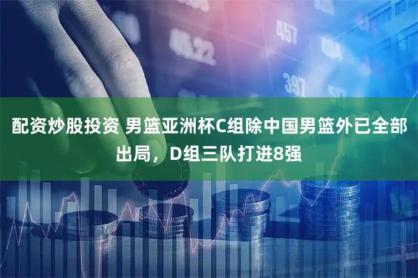 配资炒股投资 男篮亚洲杯C组除中国男篮外已全部出局，D组三队打进8强