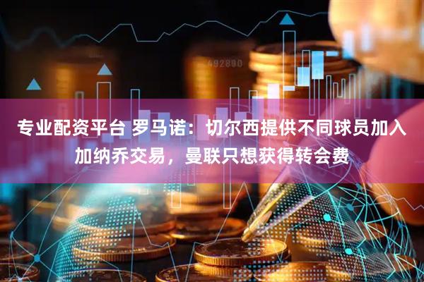 专业配资平台 罗马诺：切尔西提供不同球员加入加纳乔交易，曼联只想获得转会费