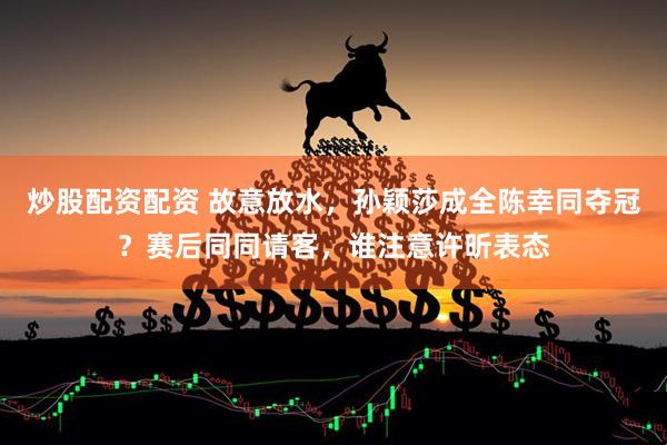 炒股配资配资 故意放水，孙颖莎成全陈幸同夺冠？赛后同同请客，谁注意许昕表态