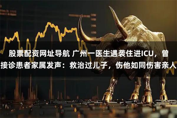 股票配资网址导航 广州一医生遇袭住进ICU，曾接诊患者家属发声：救治过儿子，伤他如同伤害亲人