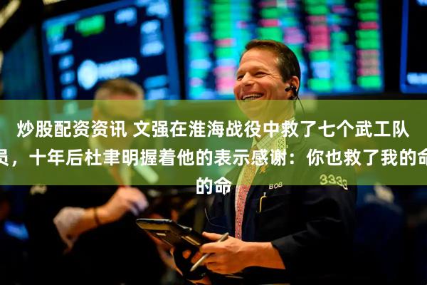 炒股配资资讯 文强在淮海战役中救了七个武工队员，十年后杜聿明握着他的表示感谢：你也救了我的命