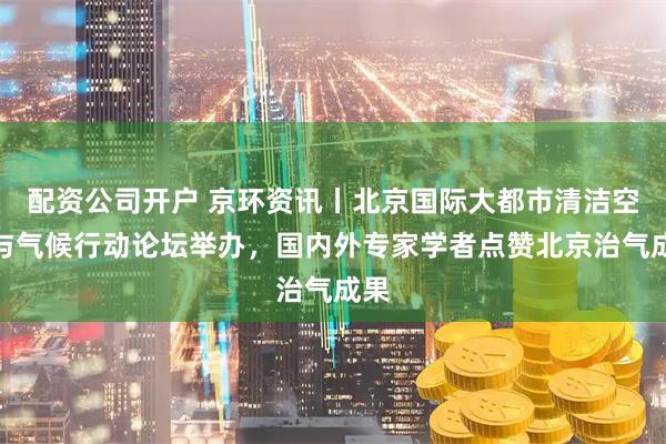 配资公司开户 京环资讯丨北京国际大都市清洁空气与气候行动论坛举办，国内外专家学者点赞北京治气成果