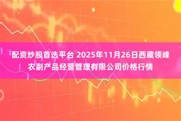 配资炒股首选平台 2025年11月26日西藏领峰农副产品经营管理有限公司价格行情